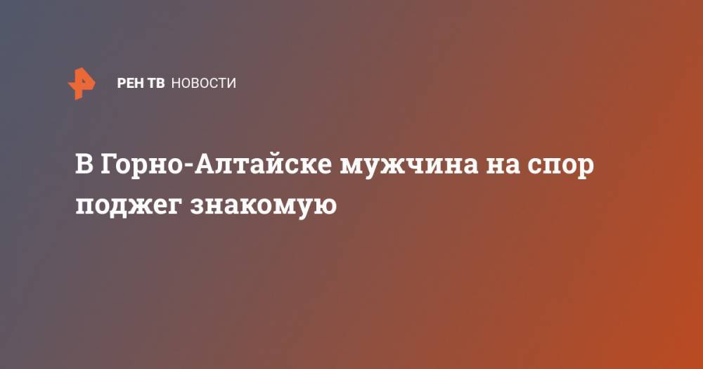 В Горно-Алтайске мужчина на спор поджег знакомую - ren.tv - респ. Алтай - Горно-Алтайск