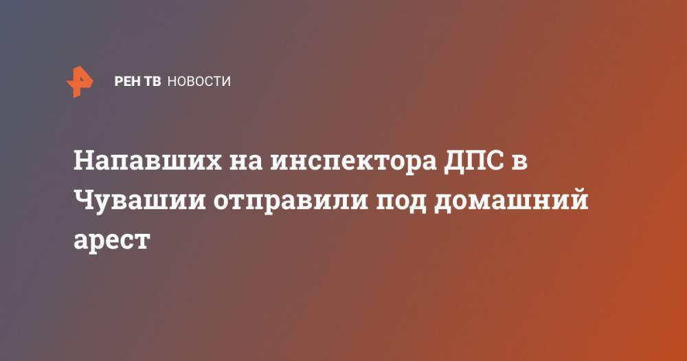 Напавших на инспектора ДПС в Чувашии отправили под домашний арест - ren.tv - респ. Чувашия