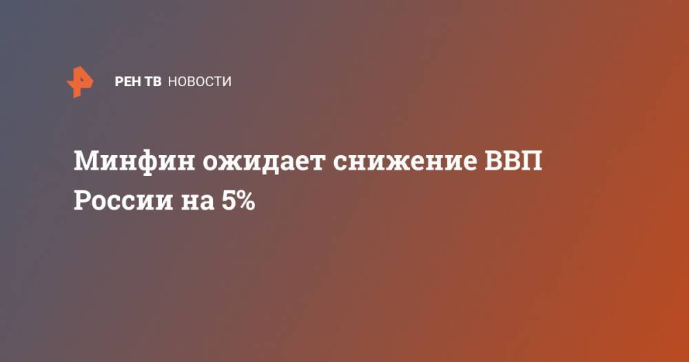 Антон Силуанов - Минфин ожидает снижение ВВП России на 5% - ren.tv - Россия