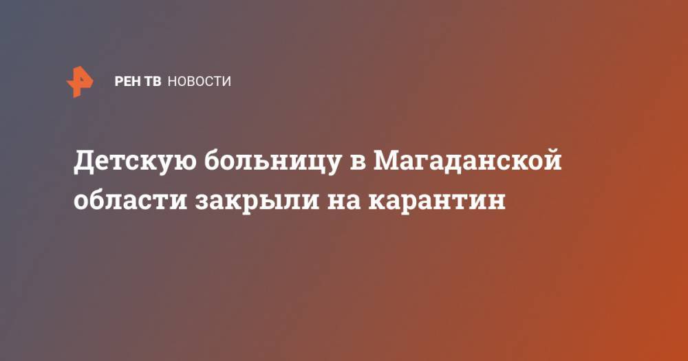 Детскую больницу в Магаданской области закрыли на карантин - ren.tv - Магаданская обл.