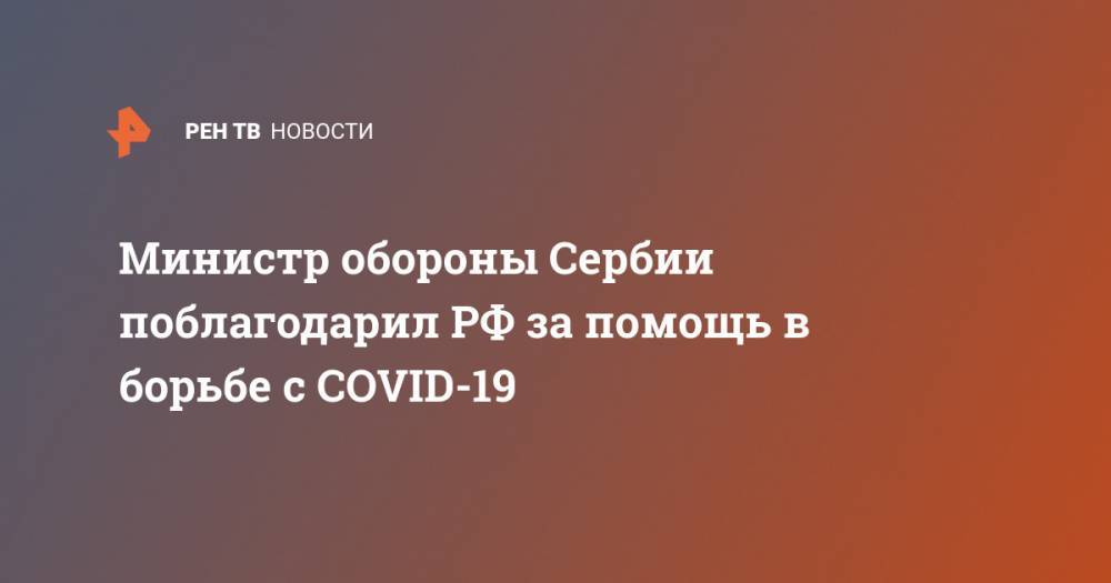 Сергей Шойгу - Александр Вулин - Министр обороны Сербии поблагодарил РФ за помощь в борьбе с COVID-19 - ren.tv - Россия - Сербия - Белград