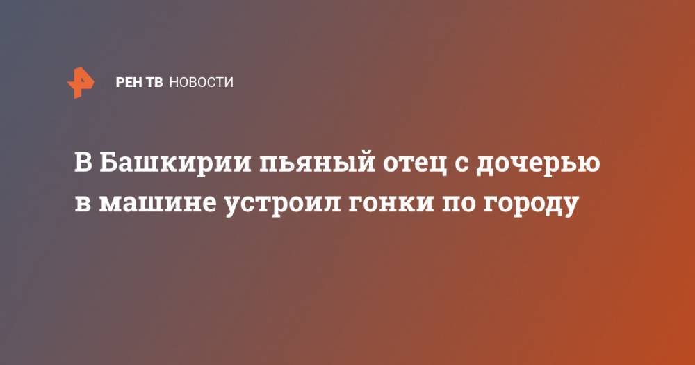 В Башкирии пьяный отец с дочерью в машине устроил гонки по городу - ren.tv - Башкирия - Стерлитамак