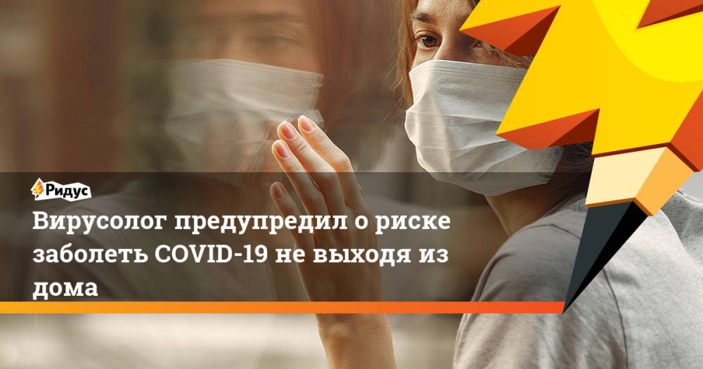 Вирусолог предупредил о риске заболеть COVID-19 не выходя из дома - ridus.ru