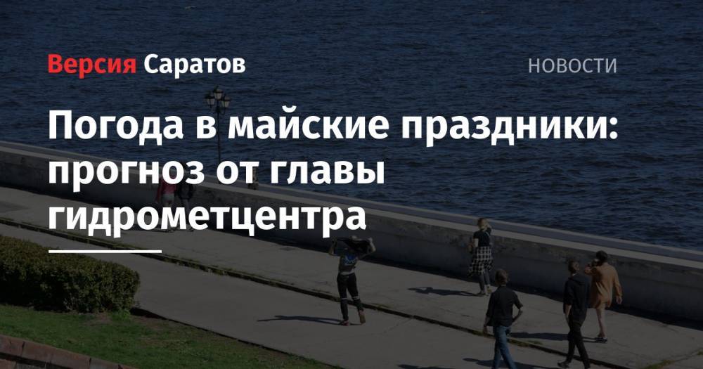 Погода в майские праздники: прогноз от главы гидрометцентра - nversia.ru - Саратовская обл. - Саратов