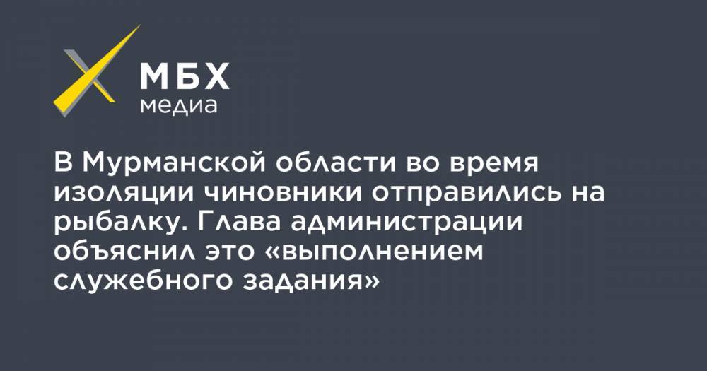 В Мурманской области во время изоляции чиновники отправились на рыбалку. Глава администрации объяснил это «выполнением служебного задания» - mbk.news - Мурманская обл. - Александровск