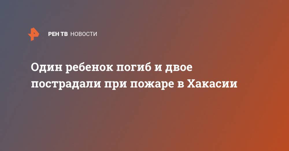 Один ребенок погиб и двое пострадали при пожаре в Хакасии - ren.tv - респ. Хакасия - район Алтайский