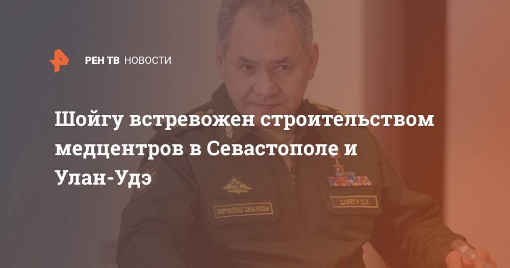 Сергей Шойгу - Владимир Путин - Шойгу встревожен строительством медцентров в Севастополе и Улан-Удэ - ren.tv - Россия - Севастополь - Улан-Удэ