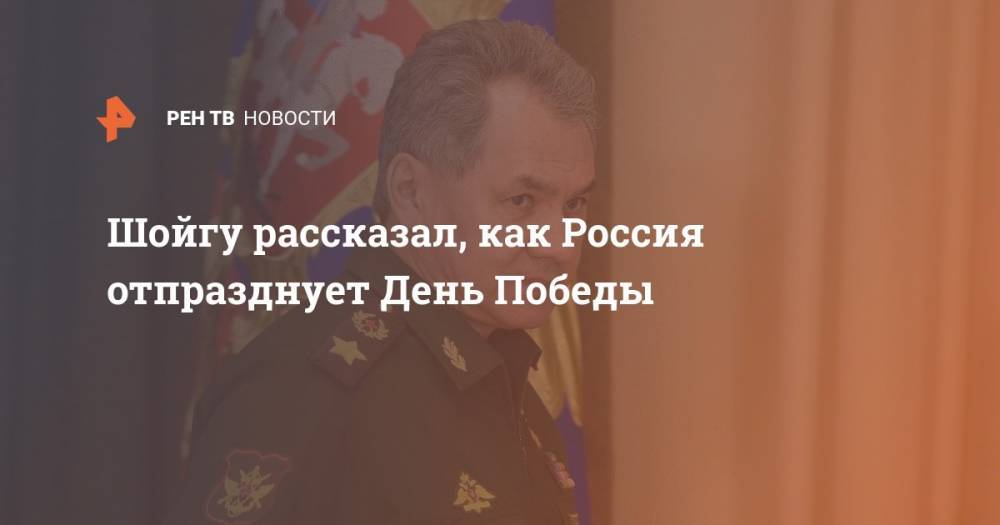Сергей Шойгу - Шойгу рассказал, как Россия отпразднует День Победы - ren.tv - Россия