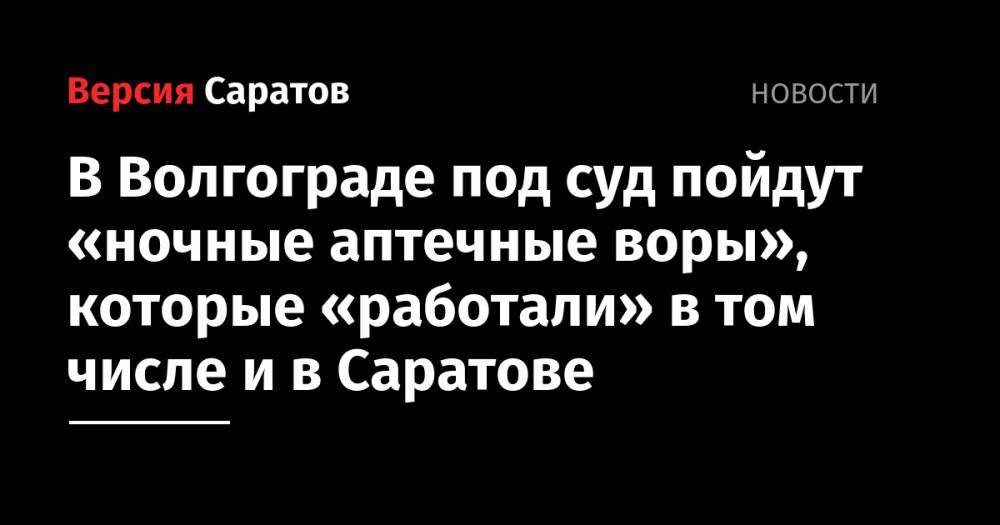 В Волгограде под суд пойдут «ночные аптечные воры», которые «работали» в том числе и в Саратове - nversia.ru - Саратов - Волгоград - Волгоградская обл.