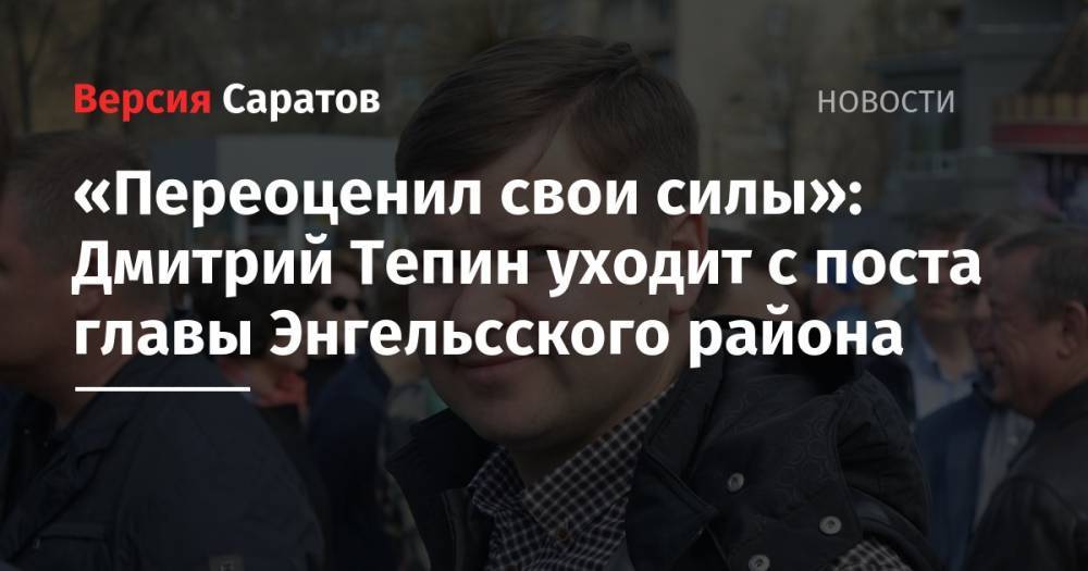 «Переоценил свои силы»: Дмитрий Тепин уходит с поста главы Энгельсского района - nversia.ru - район Энгельсский