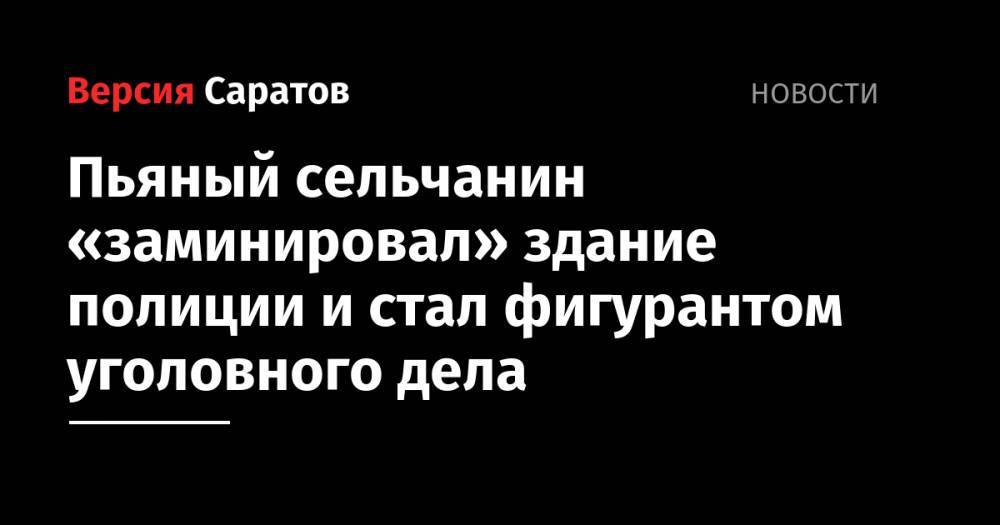 Пьяный сельчанин «заминировал» здание полиции и стал фигурантом уголовного дела - nversia.ru - Россия - Саратовская обл.