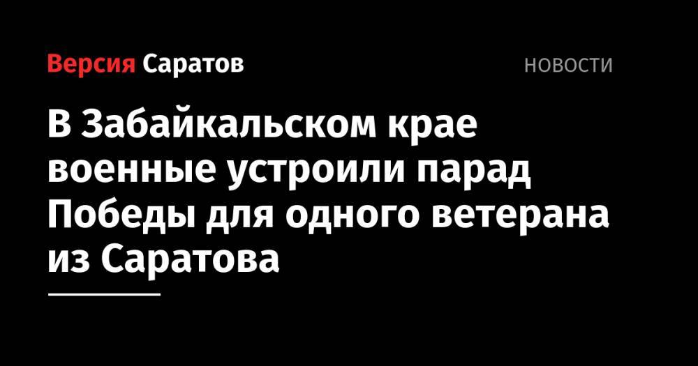 В Забайкальском крае военные устроили парад Победы для одного ветерана из Саратова - nversia.ru - Саратов - Забайкальский край - Чита - район Читинский