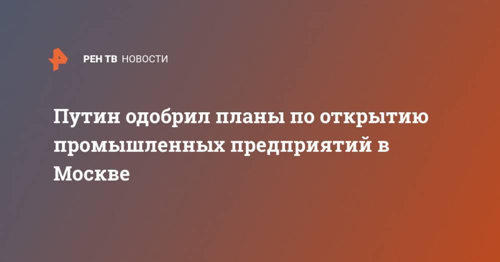 Владимир Путин - Сергей Собянин - Путин одобрил планы по открытию промышленных предприятий в Москве - ren.tv - Москва - Россия