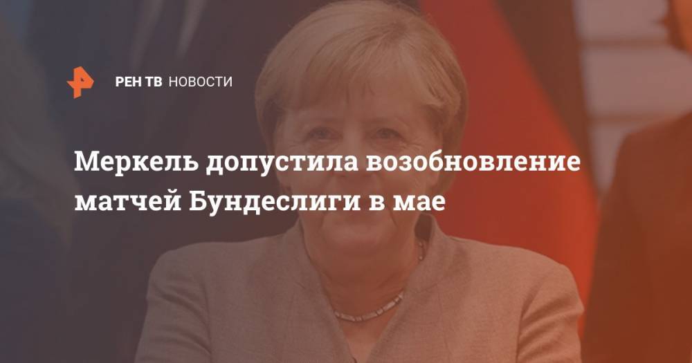 Ангела Меркель - Меркель допустила возобновление матчей Бундеслиги в мае - ren.tv - Германия