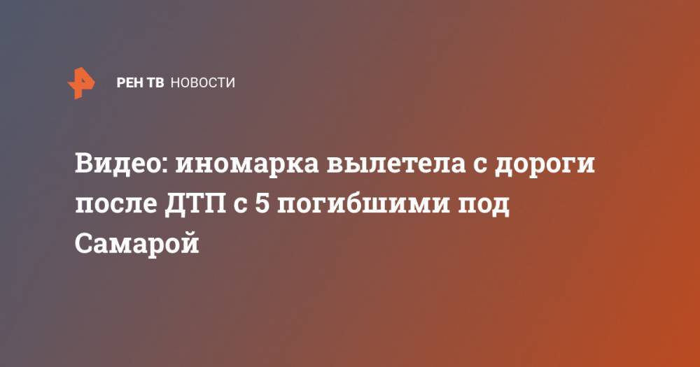 Видео: иномарка вылетела с дороги после ДТП с 5 погибшими под Самарой - ren.tv - Россия - Самара - Димитровград - Самарская обл. - район Красноярский
