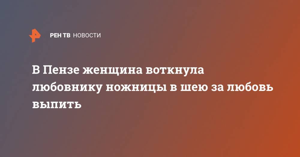 В Пензе женщина воткнула любовнику ножницы в шею за любовь выпить - ren.tv - Россия - Пенза