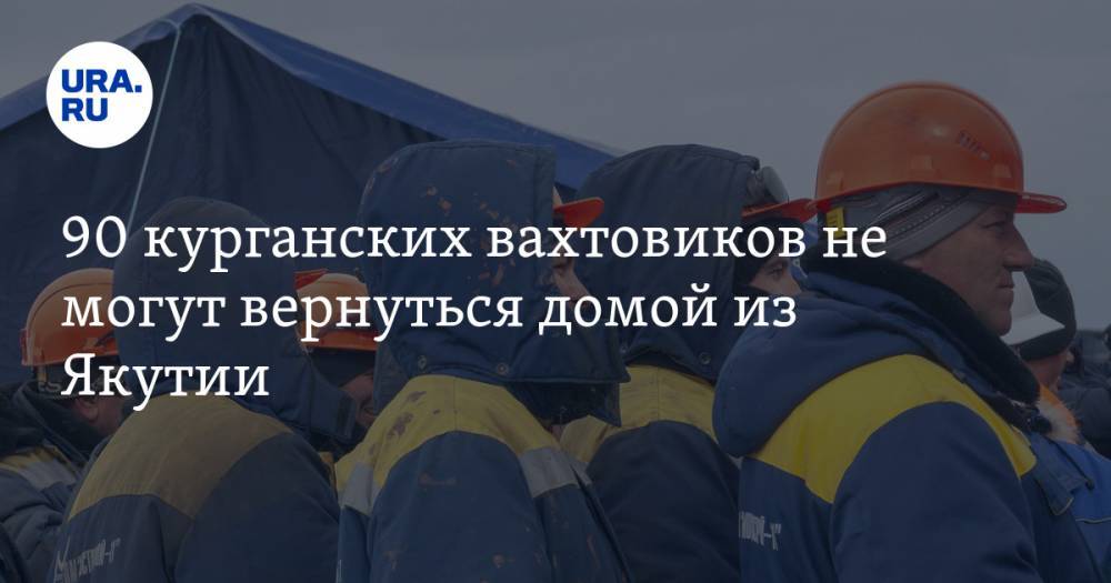 90 курганских вахтовиков не могут вернуться домой из Якутии - ura.news - респ. Саха - Курганская обл.