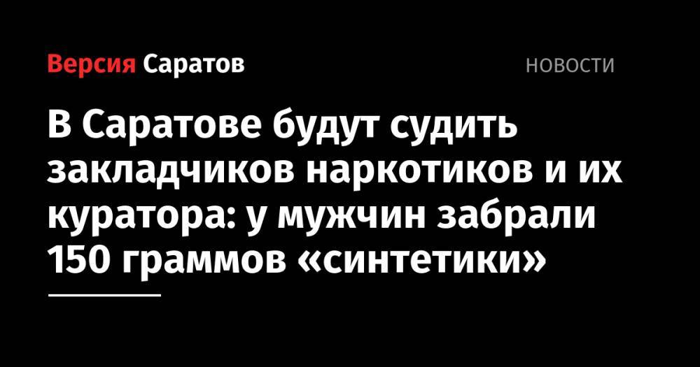 В Саратове будут судить закладчиков наркотиков и их куратора: у мужчин забрали 150 граммов «синтетики» - nversia.ru - Саратов