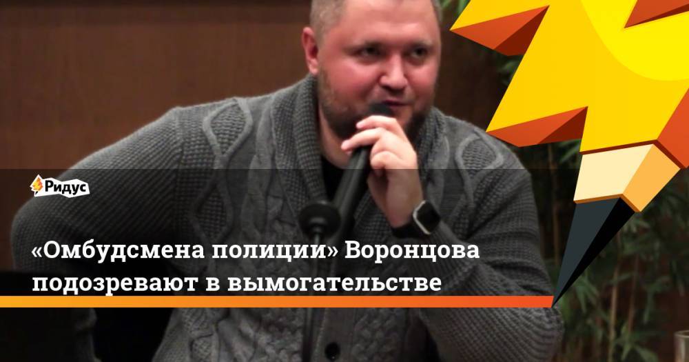Сергей Бадамшин - Владимир Воронцов - «Омбудсмена полиции» Воронцова подозревают ввымогательстве - ridus.ru - Москва - Россия