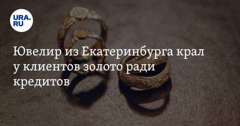 Ювелир из Екатеринбурга крал у клиентов золото ради кредитов - ura.news - Екатеринбург - Свердловская обл.