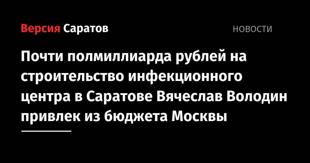 Вячеслав Володин - Почти полмиллиарда рублей на строительство инфекционного центра в Саратове Вячеслав Володин привлек из бюджета Москвы - nversia.ru - Москва - Саратовская обл. - Саратов