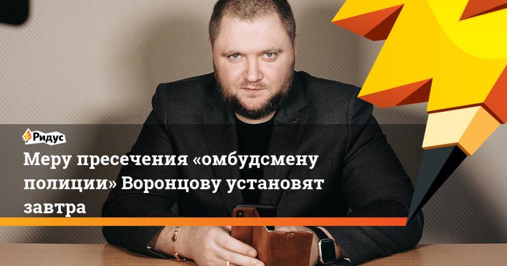 Сергей Бадамшин - Владимир Воронцов - Меру пресечения «омбудсмену полиции» Воронцову установят завтра - ridus.ru