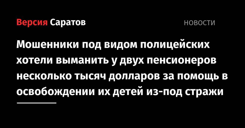 Мошенники под видом полицейских хотели выманить у двух пенсионеров несколько тысяч долларов за помощь в освобождении их детей из-под стражи - nversia.ru - Россия - Саратов