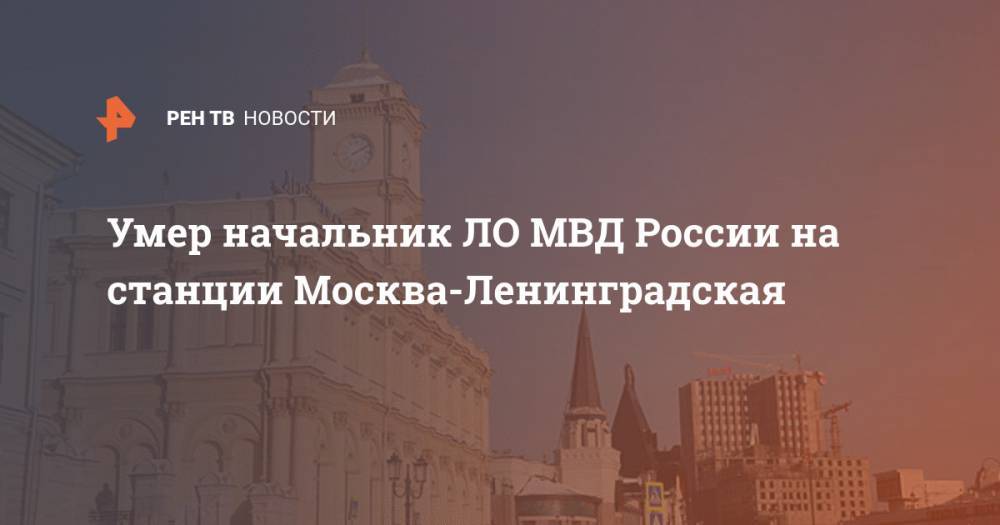 Умер начальник ЛО МВД России на станции Москва-Ленинградская - ren.tv - Москва - Россия - ЦФО