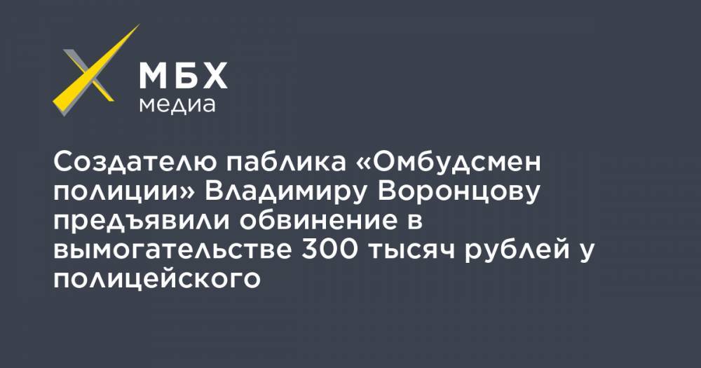 Сергей Бадамшин - Владимир Воронцов - Создателю паблика «Омбудсмен полиции» Владимиру Воронцову предъявили обвинение в вымогательстве 300 тысяч рублей у полицейского - mbk.news - Москва