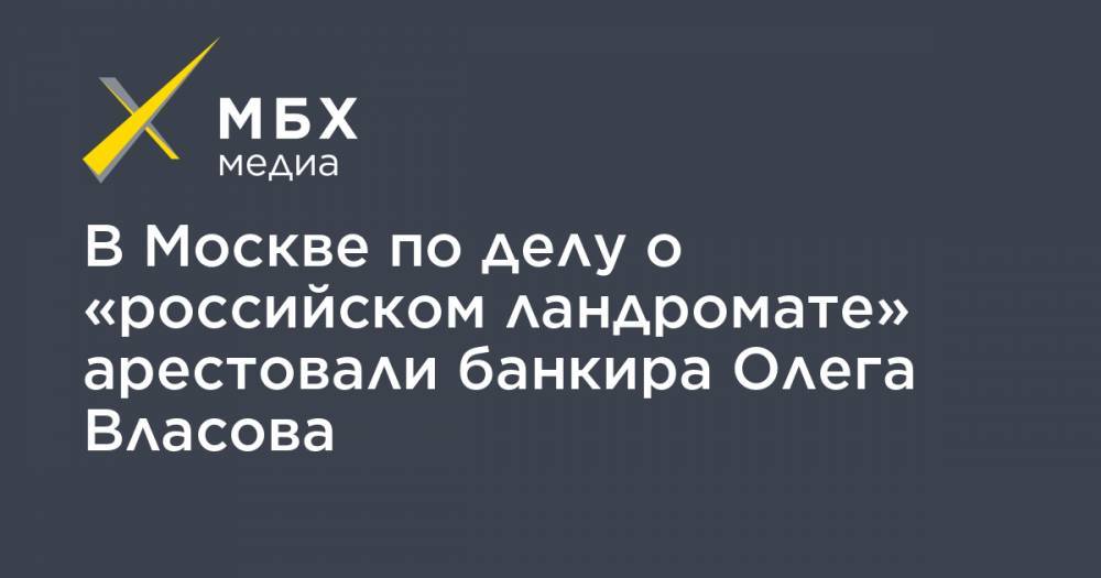 В Москве по делу о «российском ландромате» арестовали банкира Олега Власова - mbk.news - Москва - Россия