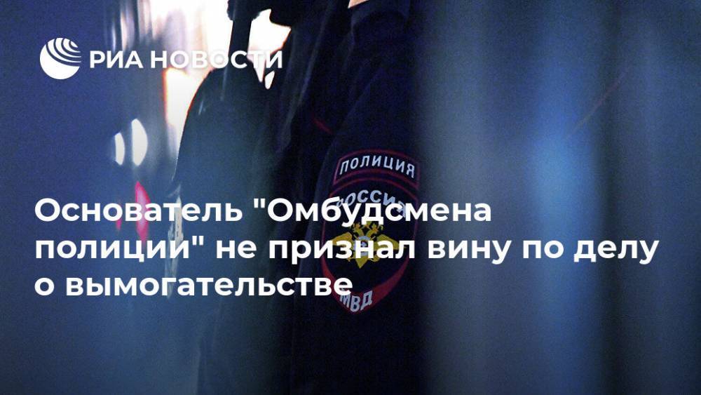 Сергей Бадамшин - Владимир Воронцов - Основатель "Омбудсмена полиции" не признал вину по делу о вымогательстве - ria.ru - Москва