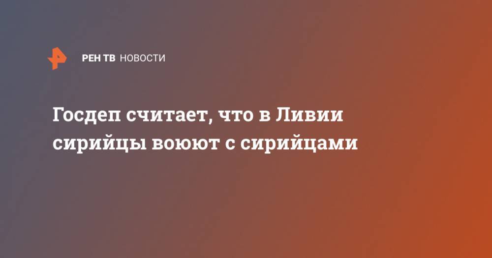 Госдеп считает, что в Ливии сирийцы воюют с сирийцами - ren.tv - Сирия - Вашингтон - Ливия