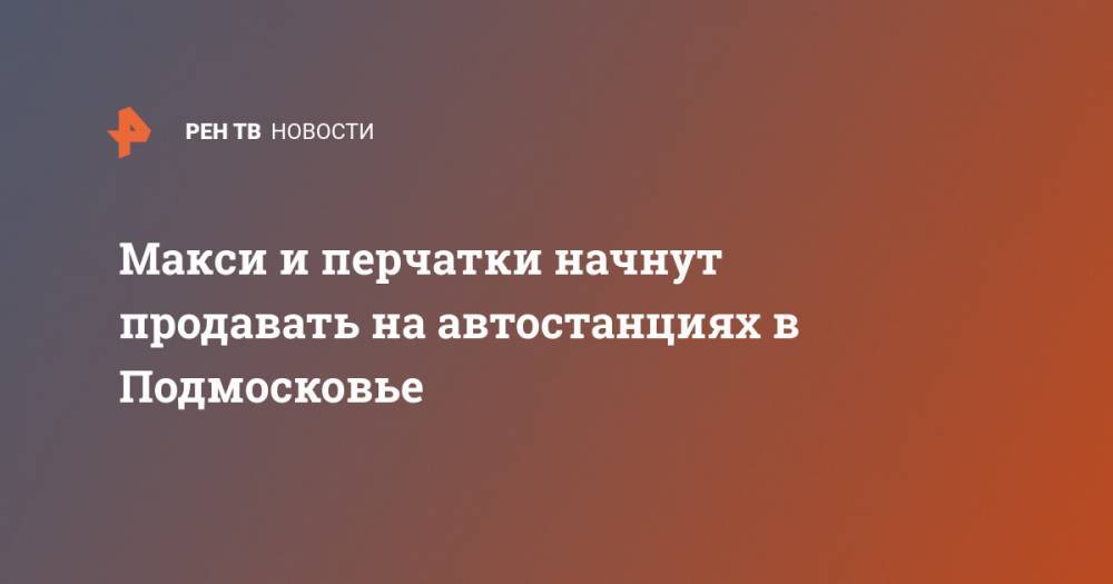 Андрей Воробьев - Макси и перчатки начнут продавать на автостанциях в Подмосковье - ren.tv - Россия - Московская обл.