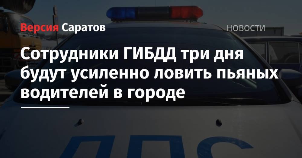 Сотрудники ГИБДД три дня будут усиленно ловить пьяных водителей в городе - nversia.ru - Саратов