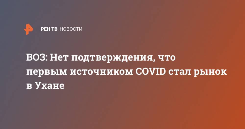 ВОЗ: Нет подтверждения, что первым источником COVID стал рынок в Ухане - ren.tv - Россия - Китай - Ухань