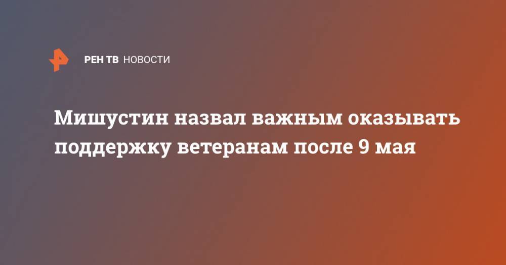 Михаил Мишустин - Владимир Владимирович Путин - Мишустин назвал важным оказывать поддержку ветеранам после 9 мая - ren.tv - Россия