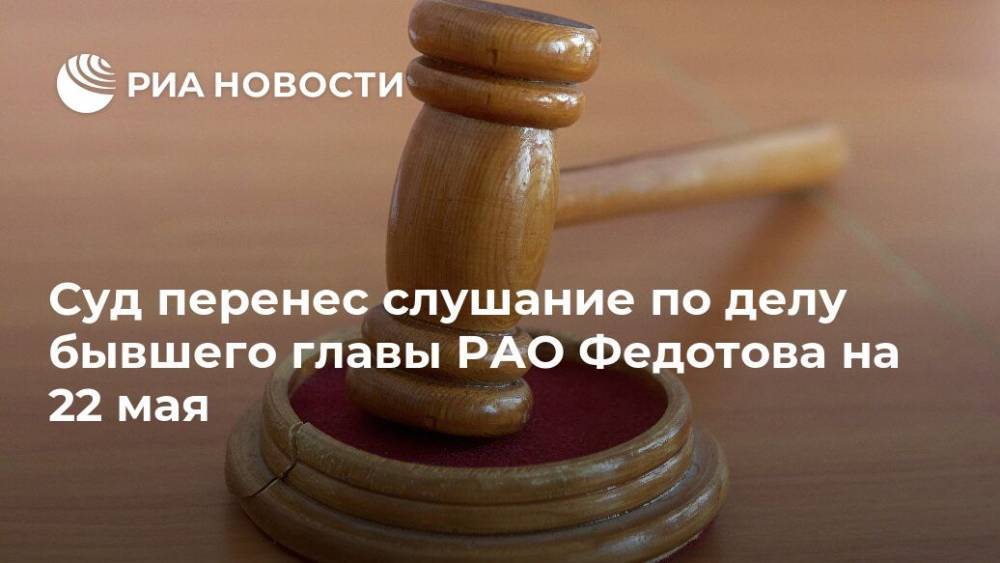 Лела Кокая - Сергей Федотов - Суд перенес слушание по делу бывшего главы РАО Федотова на 22 мая - ria.ru - Москва - Россия