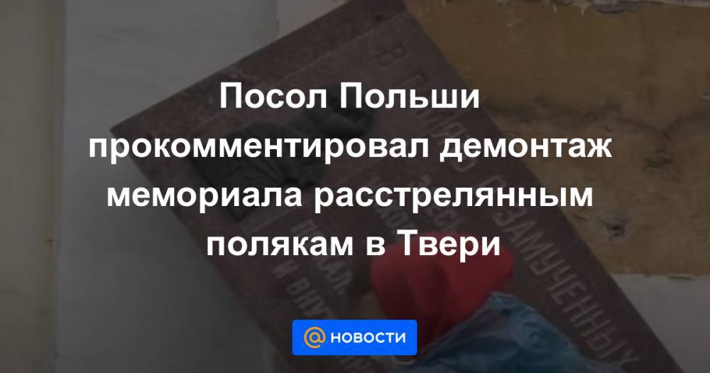 Посол Польши прокомментировал демонтаж мемориала расстрелянным полякам в Твери - news.mail.ru - Москва - Россия - Тверь - Польша