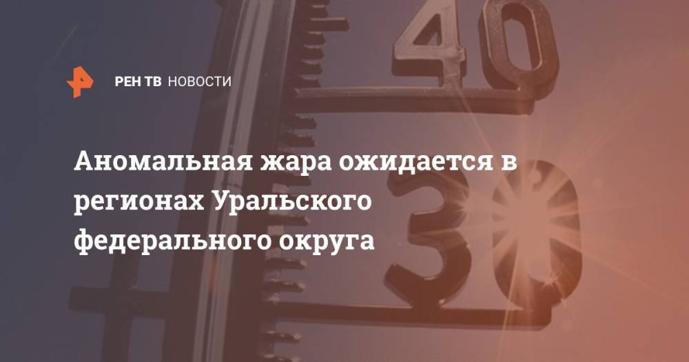 Аномальная жара ожидается в регионах Уральского федерального округа - ren.tv - Тюменская обл. - Свердловская обл. - Курганская обл. - Югра - окр. Уральский