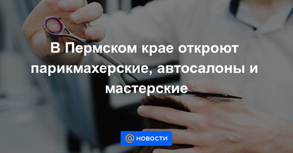 В Пермском крае откроют парикмахерские, автосалоны и мастерские - news.mail.ru - Пермский край