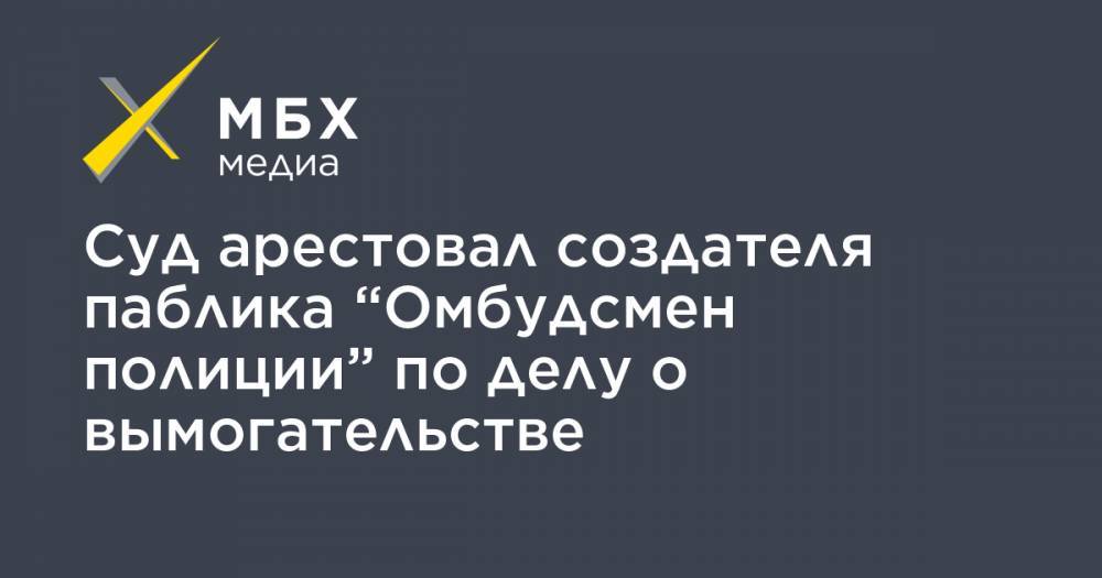 Сергей Бадамшин - Владимир Воронцов - Суд арестовал создателя паблика “Омбудсмен полиции” по делу о вымогательстве - mbk.news - Москва
