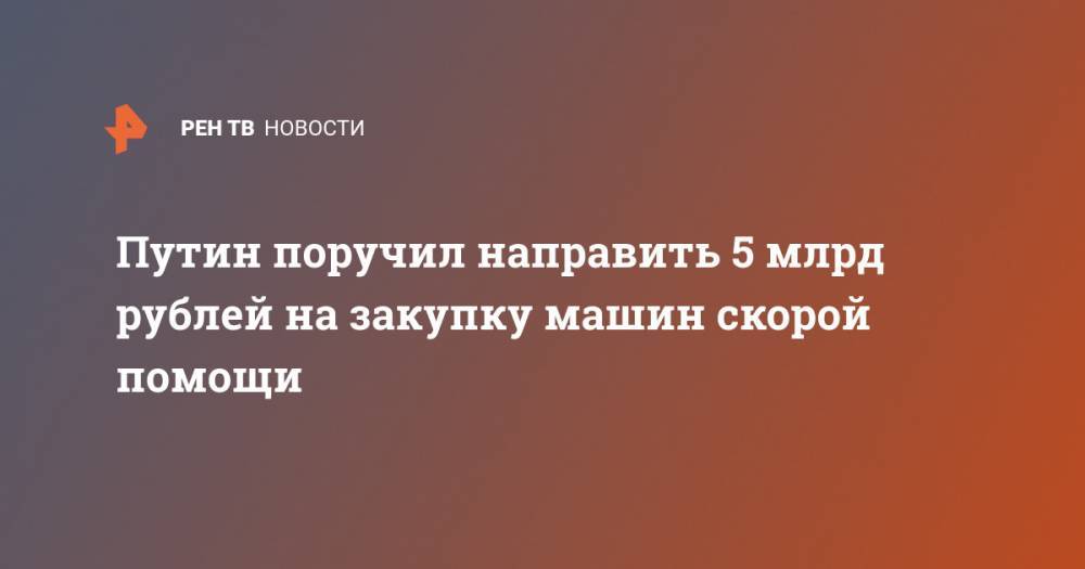 Владимир Путин - Михаил Мишустин - Путин поручил направить 5 млрд рублей на закупку машин скорой помощи - ren.tv - Россия