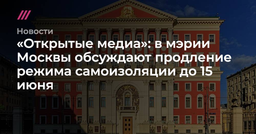 Сергей Собянин - «Открытые медиа»: в мэрии Москвы обсуждают продление режима самоизоляции до 15 июня - tvrain.ru - Москва