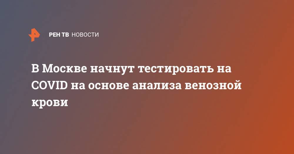 Анастасия Ракова - В Москве начнут тестировать на COVID на основе анализа венозной крови - ren.tv - Москва