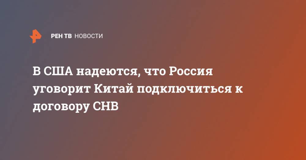 В США надеются, что Россия уговорит Китай подключиться к договору СНВ - ren.tv - Москва - Россия - Китай - США - Вашингтон - Washington - Пекин