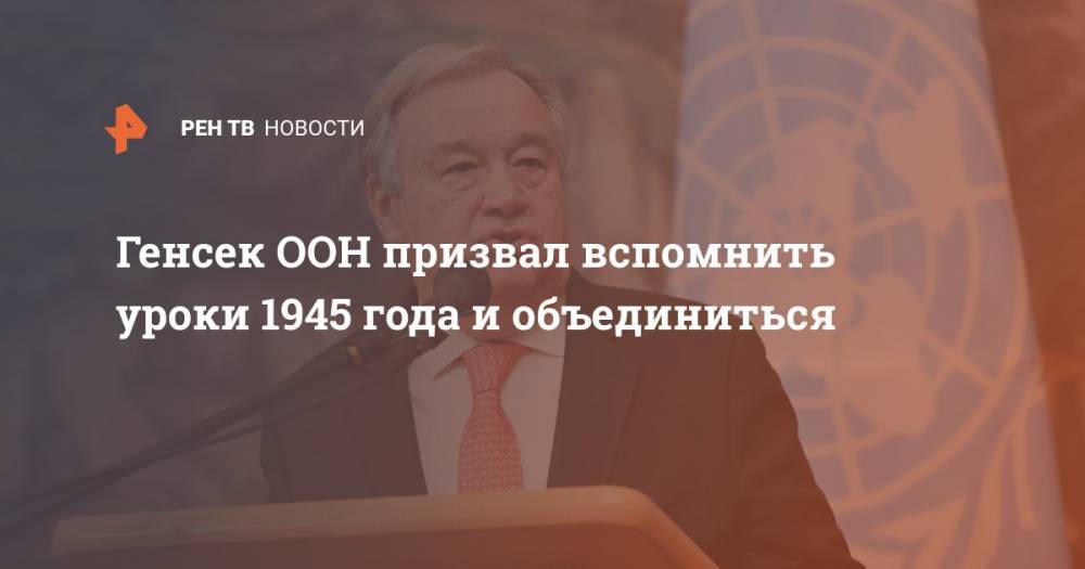 Антониу Гутерреш - Генсек ООН призвал вспомнить уроки 1945 года и объединиться - ren.tv