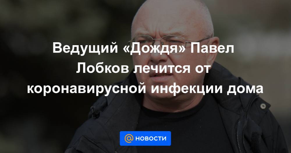Владимир Соловьев - Павел Лобков - Ведущий «Дождя» Павел Лобков лечится от коронавирусной инфекции дома - news.mail.ru - Россия