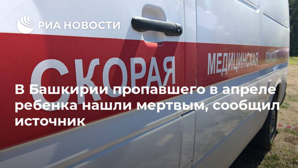 В Башкирии пропавшего в апреле ребенка нашли мертвым, сообщил источник - ria.ru - Башкирия - Уфа - район Гафурийский