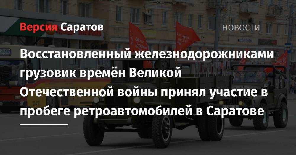 Восстановленный железнодорожниками грузовик времён Великой Отечественной войны принял участие в пробеге ретроавтомобилей в Саратове - nversia.ru - Саратовская обл. - Саратов