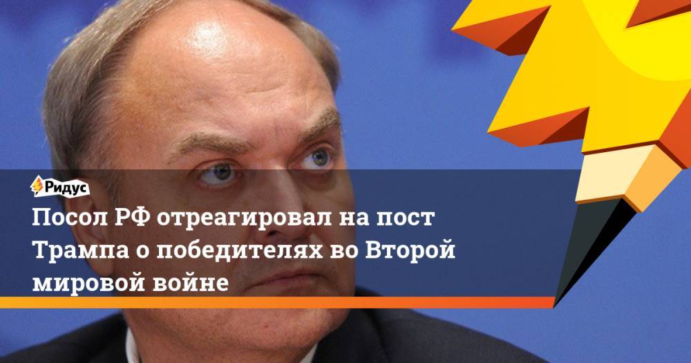 Анатолий Антонов - Посол РФ отреагировал на пост Трампа о победителях во Второй мировой войне - ridus.ru - Россия - США - Англия - Германия